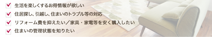 生活を楽しくするお得情報が欲しい 住居探し、引越し、住まいのトラブル等の対応 リフォーム・家具・家電等 安く商品を購入したい